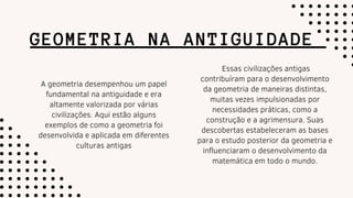 GEOMETRIA NA ANTIGUIDADE
A geometria desempenhou um papel
fundamental na antiguidade e era
altamente valorizada por várias
civilizações. Aqui estão alguns
exemplos de como a geometria foi
desenvolvida e aplicada em diferentes
culturas antigas
Essas civilizações antigas
contribuíram para o desenvolvimento
da geometria de maneiras distintas,
muitas vezes impulsionadas por
necessidades práticas, como a
construção e a agrimensura. Suas
descobertas estabeleceram as bases
para o estudo posterior da geometria e
influenciaram o desenvolvimento da
matemática em todo o mundo.
 