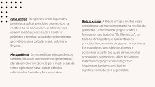 Egito Antigo: Os egípcios foram alguns dos
primeiros a aplicar princípios geométricos na
construção de monumentos e edifícios. Eles
usavam medidas precisas para construir
pirâmides e templos, utilizando conhecimentos
geométricos para calcular áreas, volumes e
ângulos.
Mesopotâmia: Os matemáticos mesopotâmicos
também possuíam conhecimentos geométricos.
Eles desenvolveram técnicas para medir áreas de
terras agrícolas e para realizar cálculos
relacionados à construção e arquitetura.
Grécia Antiga: A Grécia antiga é muitas vezes
considerada um marco importante na história da
geometria. O matemático grego Euclides é
famoso por seu trabalho "Os Elementos", um
tratado abrangente que apresentava os
princípios fundamentais da geometria euclidiana.
Ele estabeleceu uma série de axiomas e
postulados a partir dos quais derivou muitas
proposições geométricas. Além de Euclides,
matemáticos gregos como Pitágoras e
Arquimedes também contribuíram
significativamente para a geometria.
 