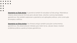 Geometria na Índia Antiga: A geometria também foi estudada na Índia antiga. Matemáticos
indianos desenvolveram técnicas para calcular áreas, volumes e outras propriedades
geométricas. Eles também exploraram a geometria com aplicações práticas, como construção
de templos e edifícios.
Geometria na China Antiga: Os chineses antigos também possuíam conhecimentos
geométricos. Eles desenvolveram métodos para medir terras, calcular áreas e resolver
problemas práticos usando princípios geométricos.
 