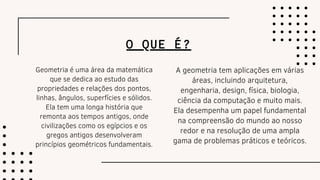 O QUE É?
Geometria é uma área da matemática
que se dedica ao estudo das
propriedades e relações dos pontos,
linhas, ângulos, superfícies e sólidos.
Ela tem uma longa história que
remonta aos tempos antigos, onde
civilizações como os egípcios e os
gregos antigos desenvolveram
princípios geométricos fundamentais.
A geometria tem aplicações em várias
áreas, incluindo arquitetura,
engenharia, design, física, biologia,
ciência da computação e muito mais.
Ela desempenha um papel fundamental
na compreensão do mundo ao nosso
redor e na resolução de uma ampla
gama de problemas práticos e teóricos.
 