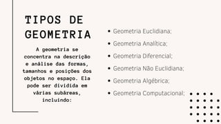 TIPOS DE
GEOMETRIA Geometria Euclidiana;
Geometria Analítica;
Geometria Diferencial;
Geometria Não Euclidiana;
Geometria Algébrica;
Geometria Computacional;
A geometria se
concentra na descrição
e análise das formas,
tamanhos e posições dos
objetos no espaço. Ela
pode ser dividida em
várias subáreas,
incluindo:
 