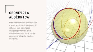 Essa área conecta a geometria com
a álgebra, estudando conjuntos de
soluções para sistemas de
equações polinomiais. Ela é
amplamente usada em teoria dos
números, criptografia e outras
disciplinas.
GEOMETRIA
ALGÉBRICA
 