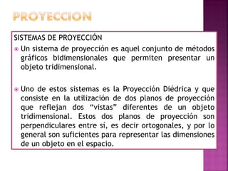 SISTEMAS DE PROYECCIÓN
 Un sistema de proyección es aquel conjunto de métodos
gráficos bidimensionales que permiten presentar un
objeto tridimensional.
 Uno de estos sistemas es la Proyección Diédrica y que
consiste en la utilización de dos planos de proyección
que reflejan dos “vistas” diferentes de un objeto
tridimensional. Estos dos planos de proyección son
perpendiculares entre sí, es decir ortogonales, y por lo
general son suficientes para representar las dimensiones
de un objeto en el espacio.
 