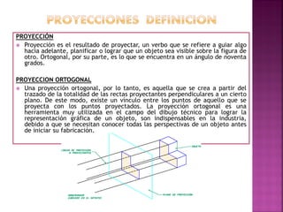 PROYECCIÓN
 Proyección es el resultado de proyectar, un verbo que se refiere a guiar algo
hacia adelante, planificar o lograr que un objeto sea visible sobre la figura de
otro. Ortogonal, por su parte, es lo que se encuentra en un ángulo de noventa
grados.
PROYECCION ORTOGONAL
 Una proyección ortogonal, por lo tanto, es aquella que se crea a partir del
trazado de la totalidad de las rectas proyectantes perpendiculares a un cierto
plano. De este modo, existe un vínculo entre los puntos de aquello que se
proyecta con los puntos proyectados. La proyección ortogonal es una
herramienta muy utilizada en el campo del dibujo técnico para lograr la
representación gráfica de un objeto, son indispensables en la industria,
debido a que se necesitan conocer todas las perspectivas de un objeto antes
de iniciar su fabricación.
 