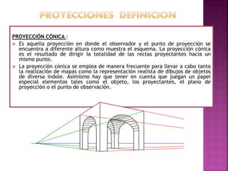PROYECCIÓN CÓNICA :
 Es aquella proyección en donde el observador y el punto de proyección se
encuentra a diferente altura como muestra el esquema. La proyección cónica
es el resultado de dirigir la totalidad de las rectas proyectantes hacia un
mismo punto.
 La proyección cónica se emplea de manera frecuente para llevar a cabo tanto
la realización de mapas como la representación realista de dibujos de objetos
de diversa índole. Asimismo hay que tener en cuenta que juegan un papel
especial elementos tales como el objeto, los proyectantes, el plano de
proyección o el punto de observación.
 