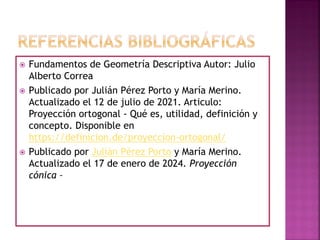 Fundamentos de Geometría Descriptiva Autor: Julio
Alberto Correa
 Publicado por Julián Pérez Porto y María Merino.
Actualizado el 12 de julio de 2021. Articulo:
Proyección ortogonal - Qué es, utilidad, definición y
concepto. Disponible en
https://definicion.de/proyeccion-ortogonal/
 Publicado por Julián Pérez Porto y María Merino.
Actualizado el 17 de enero de 2024. Proyección
cónica –
 
