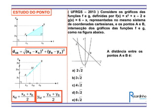 ESTUDO DO PONTO
2
AB
2
ABAB )y(y)x(xd −+−=
x
x x
M
A B
=
+
2
y
y y
M
A B
=
+
2
( UFRGS( UFRGS –– 2013 ) Considere os gr2013 ) Considere os grááficos dasficos das
funfunçções f e g, definidas por f(x) = xões f e g, definidas por f(x) = x22 + x+ x –– 2 e2 e
g(x) = 6g(x) = 6 –– x, representadas no mesmo sistemax, representadas no mesmo sistema
de coordenadas cartesianas, e os pontos A e B,de coordenadas cartesianas, e os pontos A e B,
intersecintersecçção dos grão dos grááficos das funficos das funçções f e g,ões f e g,
como na figura abaixo.como na figura abaixo.
A distância entre osA distância entre os
pontos A e Bpontos A e B éé::
26e)
25d)
24c)
23b)
22a)
 