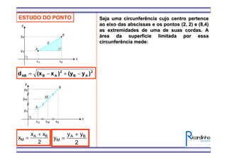 ESTUDO DO PONTO
2
AB
2
ABAB )y(y)x(xd −+−=
x
x x
M
A B
=
+
2
y
y y
M
A B
=
+
2
Seja uma circunferência cujo centro pertenceSeja uma circunferência cujo centro pertence
ao eixo das abscissas e os pontos (2, 2) e (8,4)ao eixo das abscissas e os pontos (2, 2) e (8,4)
as extremidades de uma de suas cordas. Aas extremidades de uma de suas cordas. A
áárea da superfrea da superfíície limitada por essacie limitada por essa
circunferência mede:circunferência mede:
 