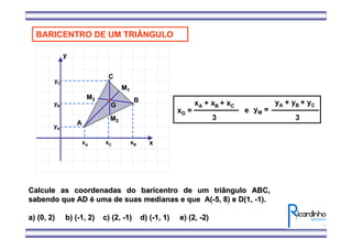 x
y
xC
yA
A
B
C
xA xB
yB
yC
BARICENTRO DE UM TRIÂNGULO
MM11
MM22
MM33
GG
xG =
xA + xB + xC
3
yM =
yA + yB + yC
3
e
Calcule as coordenadas do baricentro de um triângulo ABC,Calcule as coordenadas do baricentro de um triângulo ABC,
sabendo que ADsabendo que AD éé uma de suas medianas e que A(uma de suas medianas e que A(--5, 8) e D(1,5, 8) e D(1, --1).1).
a) (0, 2) b) (a) (0, 2) b) (--1, 2) c) (2,1, 2) c) (2, --1) d) (1) d) (--1, 1) e) (2,1, 1) e) (2, --2)2)
 