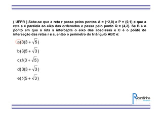 ( UFPR ) Sabe-se que a reta r passa pelos pontos A = (−2,0) e P = (0,1) e que a
reta s é paralela ao eixo das ordenadas e passa pelo ponto Q = (4,2). Se B é o
ponto em que a reta s intercepta o eixo das abscissas e C é o ponto de
interseção das retas r e s, então o perímetro do triângulo ABC é:
)3(5e)
)33(3d)
)5(3c)
)33(5b)
)53(3a)
+
+
+
+
+
5
5
 