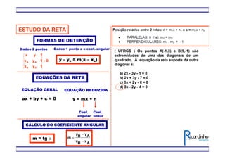 ESTUDO DA RETA
EQUAÇÕES DA RETA
EQUAÇÃO GERAL
ax + by + c = 0
EQUAÇÃO REDUZIDA
y = mx + n
Coef.
angular
Coef.
linear
FORMAS DE OBTENÇÃO
0
1yx
1yx
1yx
BB
AA =
Dados 2 pontos
CÁLCULO DO COEFICIENTE ANGULAR
AxBx
AyBy
m
−
−
=m = tg α
Dados 1 ponto e o coef. angular
y – yo = m(x – xo)
( UFRGS ) Os pontos A(-1,3) e B(5,-1) são
extremidades de uma das diagonais de um
quadrado. A equação da reta suporte da outra
diagonal é:
a) 2x - 3y - 1 = 0
b) 2x + 3y - 7 = 0
c) 3x + 2y - 8 = 0
d) 3x - 2y - 4 = 0
 