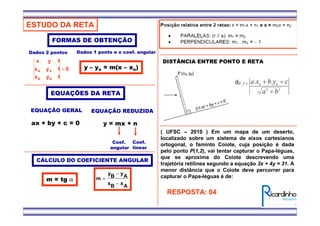 ESTUDO DA RETA
EQUAÇÕES DA RETA
EQUAÇÃO GERAL
ax + by + c = 0
EQUAÇÃO REDUZIDA
y = mx + n
Coef.
angular
Coef.
linear
FORMAS DE OBTENÇÃO
0
1yx
1yx
1yx
BB
AA =
Dados 2 pontos
CÁLCULO DO COEFICIENTE ANGULAR
AxBx
AyBy
m
−
−
=m = tg α
Dados 1 ponto e o coef. angular
y – yo = m(x – xo)
DISTÂNCIA ENTRE PONTO E RETA
( UFSC – 2010 ) Em um mapa de um deserto,
localizado sobre um sistema de eixos cartesianos
ortogonal, o faminto Coiote, cuja posição é dada
pelo ponto P(1,2), vai tentar capturar o Papa-léguas,
que se aproxima do Coiote descrevendo uma
trajetória retilínea segundo a equação 3x + 4y = 31. A
menor distância que o Coiote deve percorrer para
capturar o Papa-léguas é de:
RESPOSTA: 04
 