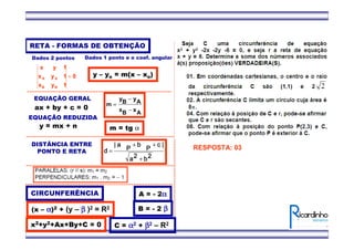 EQUAÇÃO GERAL
ax + by + c = 0
EQUAÇÃO REDUZIDA
y = mx + n
RETA - FORMAS DE OBTENÇÃO
0
1yx
1yx
1yx
BB
AA =
Dados 2 pontos
AxBx
AyBy
m
−
−
=
m = tg α
Dados 1 ponto e o coef. angular
y – yo = m(x – xo)
2222bbbb2222aaaa
||||cccc
PPPP
b
.
y
b
.
y
b
.
y
b
.
y
PPPP
a
.
x
a
.
x
a
.
x
a
.
x
||||
dddd
+
++
=
DISTÂNCIA ENTRE
PONTO E RETA
CIRCUNFERÊNCIA
(x – αααα)2 + (y – ββββ )2 = R2
x2+y2+Ax+By+C = 0
A = - 2αααα
B = - 2 ββββ
C = αααα2 + ββββ2 – R2
RESPOSTA: 03
 