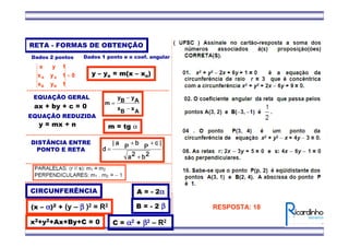 EQUAÇÃO GERAL
ax + by + c = 0
EQUAÇÃO REDUZIDA
y = mx + n
RETA - FORMAS DE OBTENÇÃO
0
1yx
1yx
1yx
BB
AA =
Dados 2 pontos
AxBx
AyBy
m
−
−
=
m = tg α
Dados 1 ponto e o coef. angular
y – yo = m(x – xo)
2222bbbb2222aaaa
||||cccc
PPPP
b
.
y
b
.
y
b
.
y
b
.
y
PPPP
a
.
x
a
.
x
a
.
x
a
.
x
||||
dddd
+
++
=
DISTÂNCIA ENTRE
PONTO E RETA
CIRCUNFERÊNCIA
(x – αααα)2 + (y – ββββ )2 = R2
x2+y2+Ax+By+C = 0
A = - 2αααα
B = - 2 ββββ
C = αααα2 + ββββ2 – R2
RESPOSTA: 18
 