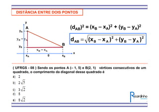 DISTÂNCIA ENTRE DOIS PONTOS
A
B
xA xB
yA
yB
x
y
0
(dAB)2 = (xB – xA)2
xB – xA
yB – yA
+ (yB – yA)2
2
AB
2
ABAB )y(y)x(xd −+−=
( UFRGS - 08 ) Sendo os pontos A (– 1, 5) e B(2, 1) vértices consecutivos de um
quadrado, o comprimento da diagonal desse quadrado é
 