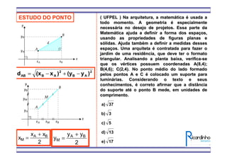 ESTUDO DO PONTO
2
AB
2
ABAB )y(y)x(xd −+−=
x
x x
M
A B
=
+
2
y
y y
M
A B
=
+
2
( UFPEL ) Na arquitetura, a matem( UFPEL ) Na arquitetura, a matemááticatica éé usada ausada a
todo momento. A geometriatodo momento. A geometria éé especialmenteespecialmente
necessnecessáária no desejo de projetos. Essa parte daria no desejo de projetos. Essa parte da
MatemMatemáática ajuda a definir a forma dos espatica ajuda a definir a forma dos espaçços,os,
usando as propriedades de figuras planas eusando as propriedades de figuras planas e
ssóólidas. Ajuda tamblidas. Ajuda tambéém a definir a medidas dessesm a definir a medidas desses
espaespaçços. Uma arquitetaos. Uma arquiteta éé contratada para fazer ocontratada para fazer o
jardim de uma residência, que deve ter o formatojardim de uma residência, que deve ter o formato
triangular. Analisando a planta baixa, verificatriangular. Analisando a planta baixa, verifica--sese
que os vque os véértices possuem coordenadasrtices possuem coordenadas A(8,4);A(8,4);
B(4,6); C(2,4). No ponto mB(4,6); C(2,4). No ponto méédio do lado formadodio do lado formado
pelos pontos A e Cpelos pontos A e C éé colocado um suporte paracolocado um suporte para
luminlumináárias. Considerando o texto e seusrias. Considerando o texto e seus
conhecimentos,conhecimentos, éé correto afirmar que a distânciacorreto afirmar que a distância
do suporte atdo suporte atéé o ponto B mede, em unidades deo ponto B mede, em unidades de
comprimento.comprimento.
17e)
13d)
5c)
3b)
37a)
 