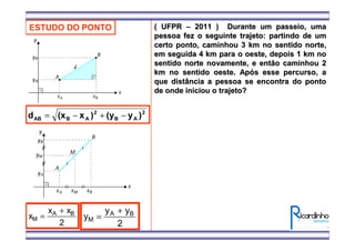 ESTUDO DO PONTO
2
AB
2
ABAB )y(y)x(xd −+−=
x
x x
M
A B
=
+
2
y
y y
M
A B
=
+
2
( UFPR( UFPR –– 2011 ) Durante um passeio, uma2011 ) Durante um passeio, uma
pessoa fez o seguinte trajeto: partindo de umpessoa fez o seguinte trajeto: partindo de um
certo ponto, caminhou 3 km no sentido norte,certo ponto, caminhou 3 km no sentido norte,
em seguida 4 km para o oeste, depois 1 km noem seguida 4 km para o oeste, depois 1 km no
sentido norte novamente, e então caminhou 2sentido norte novamente, e então caminhou 2
km no sentido oeste. Apkm no sentido oeste. Apóós esse percurso, as esse percurso, a
que distância a pessoa se encontra do pontoque distância a pessoa se encontra do ponto
de onde iniciou o trajeto?de onde iniciou o trajeto?
 