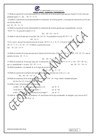 I.E.P. MARÍA DE NAZARET Piensa en grande, piensa en ti.
CUARTO GRADO – GEOMETRÍA Y TRIGONOMETRÍA
MARITZA DOLORES SOTO VÉLIZ
367 J K I
11) Halla la ecuación de la recta determinando los coeficientes de la forma general que pasa por el punto T(-2,4) y tiene una
pendiente igual a -3. Sol. 3X + Y + 2 = 0
12) Halla la ecuación de la recta determinando los coeficientes de la forma general , si los puntos de intersección con los ejes
son A(3,0) y B(0,-5),
Sol. 5X – 3Y – 15 = 0
13) Halla la ecuación de la recta, determinando los coeficientes de la forma general que es perpendicular a la recta
3X-4Y +11 = 0 y pasa por el punto (-1,-3)
Sol. 4X + 3Y + 10 = 0
14) Halla el valor de K para que la recta KX +(K- 1)Y -18 = 0 sea paralela a la recta 4X+3Y+7 = 0 .
Sol. K = 4
15) La recta L pasa por las intersecciones de las rectas 2X-Y-2 = 0 y X + Y = 0 Y por la intersección de las rectas
2X + Y + 1 = 0 y X - 4Y – 13 = 0. Halla la ecuación de la recta.
Sol. 7X – 2Y – 13 = 0
16) Halla la ecuación de la recta que pasa por la intersección de las rectas ,12X + 6Y + 30 = 0 y 20X –15Y –25 = 0 y que es
paralela a la recta 2X – Y = 6
Sol. 2X – Y -1 = 0
17) Halla la ecuación de la recta que pasa por la intersección de las rectas, 9X + 7Y +4 = 0 y 11X – 13Y + 48 = 0 y
que es perpendicular a la recta 3X + 2Y + 3 = 0 Sol. 2X – 3Y + 10 = 0
18) Halla la pendiente y la ordenada b en el origen de la recta 2Y + 3X = 7
Sol. m = -3/2 , b = 7/2.
19) Halla la ecuación de la mediatriz del segmento cuyos puntos extremos son :(7,4) y ( 1- ,-2).
Sol. 4X + 3Y - 15 = 0
20) Halla las ecuaciones de las rectas paralelas a la recta 8X -15Y +34 = 0 que distan 3 unidades del punto.
Sol. 8x-15y+112 =0 ,8x-15y +10 = 0
21) Halla el valor del parámetro K de forma que:
a) 3KX + 5Y +K -2 = 0 pase por el punto (-1,4) sol. K = 9
b) 4X- KY -7 = 0 , tenga pendiente 3 sol. K = 4/3
c) KX – Y= 3K -6 , tenga de abscisa en el origen 5. sol. K = -3
22) Halla la ecuación de recta de pendiente -3/4 que formen con los ejes coordenados un triángulo cuya área sea 24 u2
.
sol. 3X+4Y ± 24 = 0
 