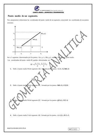 I.E.P. MARÍA DE NAZARET Piensa en grande, piensa en ti.
CUARTO GRADO – GEOMETRÍA Y TRIGONOMETRÍA
MARITZA DOLORES SOTO VÉLIZ
367 J K I
Punto medio de un segmento.
Nos proponemos a determinar las coordenadas del punto medio de un segmento, conociendo las coordenadas de sus puntos
extremos.
Y2 B(x2,y2)
y M(x,y)
x1
A(x1,y1) D C
x1 x x2
Sea el segmento determinados por los puntos A(x1,y1) y B(x2,y2) , además M(x , y) su punto medio.
Las coordenadas del punto medio M, quedan determinadas así:
1 2 1 2
( , )
2 2
x x y y
M
 

1. Halla el punto medio M del segmento AB, formado por los puntos A (-1,- 4), B(0,-1)
2. Halla el punto medio M del segmento BC, formado por los puntos B(0,-1) y C(2,5)
3. Halla el punto medio M del segmento QT, formado por los puntos Q(5,4) y T(2,-3)
4. Halla el punto medio N del segmento AB, formado por los puntos A (-3,2) y B (1,-1).
 