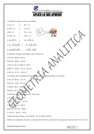 I.E.P. MARÍA DE NAZARET Piensa en grande, piensa en ti.
CUARTO GRADO – GEOMETRÍA Y TRIGONOMETRÍA
MARITZA DOLORES SOTO VÉLIZ
367 J K I
APLICO LO QUE APRENDÍ
1) Calcular la distancia entre los dos puntos:
a) A (4 , 5) y B( 1 , 3)
b) K(-2 ,-3) y L(-3 ,-5)
c) R(2 , 3) y S( ½ , -1/2)
d) T( 0,8 ; 3) y Z(0,2 ; -1)
e) M( 3,5) y N( 2 3,4 )
f) C( 5 3,2 2 ) y D( 2 3,5 2 )
g) H (10 3,6 5) y J (3 5, 5 3)
2) Calcular el perímetro del polígono cuyos vértices son:
a) A(-4,6), B(6,2) , C(4,-4).
b) P(-4,0) , Q(0,6) , S(5,0)
c) N(-1,2) , P(-3,-1) ,Q(5,-1) , S(3,2)
d) R(0,-3) , K(2,0) , L(4,-3) , P(2,-6)
e) H(-1,6) , J(1,-1) , M(-6,-3)
3) Verifique que los triángulos que tienen por vértices los siguientes puntos son Isósceles
a) A(1,-2), B(4,2) , C(-3,-5)
b) S(-2,2) , T(6,6) , R(2,-2)
c) M(2,4) , N(5,1) , D(6,5)
d)A(3,8) , B(-11,3) , C( -8,-2)
4) Calcular el área del triángulo cuyos vértices son:
a) P(-6,-6), Q(-2,8), T(4,2)
b) W(4 ,5) , T(-5,1) , G(7,-4)
c) M(0,9) , S(-4,-1) , B(3,2)
d) R(3,-2) , W(-2,3) , Q(0,4)
e) G(-2,8) , H(-6,1) , J(0,4)
5) Demostrar que los puntos son colineales : P(-3,-2) ,Q(5,2) , R(9,4)
6)Halle las coordenadas del centro y la longitud del radio de la circunferencia que pasa por lo puntos; (l0,2), (9,-3) ,(-8,-10)
.
Soy un
“capo”
 