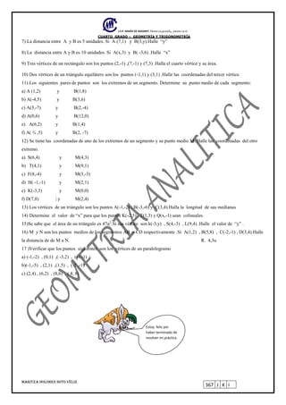 I.E.P. MARÍA DE NAZARET Piensa en grande, piensa en ti.
CUARTO GRADO – GEOMETRÍA Y TRIGONOMETRÍA
MARITZA DOLORES SOTO VÉLIZ
367 J K I
7) La distancia entre A y B es 5 unidades. Si A (7,1) y B(3,y).Halle “y”
8) La distancia entre A y B es 10 unidades. Si A(x,3) y B( -3,6) .Halle “x”
9) Tres vértices de un rectángulo son los puntos (2,-1) ,(7,-1) y (7,3) .Halla el cuarto vértice y su área.
10) Dos vértices de un triángulo equilátero son los puntos (-1,1) y (3,1) .Halle las coordenadas del tercer vértice.
11) Los siguientes pares de puntos son los extremos de un segmento. Determine su punto medio de cada segmento:
a) A (1,2) y B(1,8)
b) A(-4,5) y B(3,6)
c) A(3,-7) y B(2,-4)
d) A(0,6) y B(12,0)
e) A(6,2) y B(1,4)
f) A( ¾ ,5) y B(2, -7)
12) Se tiene las coordenadas de uno de los extremos de un segmento y su punto medio M. Halle las coordenadas del otro
extremo.
a) S(6,4) y M(4,3)
b) T(4,1) y M(9,1)
c) F(8,-4) y M(3,-3)
d) H( -1,-1) y M(2,1)
e) K(-3,3) y M(0,0)
f) D(7,8) | y M(2,4)
13) Los vértices de un triángulo son los puntos A(-1,-2) ; B(-3,-6) y C(3,4).Halla la longitud de sus medianas
14) Determine el valor de “x” para que los puntos K(-2,5) , T(1,3) y Q(x,-1) sean colineales.
15)Se sabe que el área de un triángulo es 47u2
.Si sus vértice son k(-3,y) , S(4,-3) , L(9,4) .Halle el valor de “y” .
16) M y N son los puntos medios de los segmentos AB y CD respectivamente .Si A(1,2) , B(5,8) , C(-2,-1) , D(3,4).Halle
la distancia de de M a N. R. 4,3u
17 )Verificar que los puntos siguientes son los vértices de un paralelogramo
a) (-1,-2) , (0,1) ,( -3,2) , (-4,-1)
b)(-1,-5) , (2,1) ,(1,5) , (-2 ,-1)
c) (2,4) , (6,2) , (8,6) , ( 4, 8)
Estoy feliz por
haber terminado de
resolver mi práctica
 