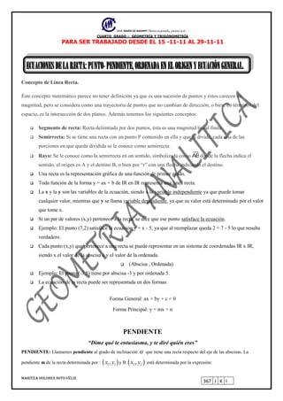 I.E.P. MARÍA DE NAZARET Piensa en grande, piensa en ti.
CUARTO GRADO – GEOMETRÍA Y TRIGONOMETRÍA
MARITZA DOLORES SOTO VÉLIZ
367 J K I
PARA SER TRABAJADO DESDE EL 15 -11-11 AL 29-11-11
ECUACIONESDELARECTA: PUNTO-PENDIENTE,ORDENADAENELORIGENYECUACIÓNGENERAL.
Concepto de Línea Recta.
Éste concepto matemático parece no tener definición ya que es una sucesión de puntos y éstos carecen de
magnitud, pero se considera como una trayectoria de puntos que no cambian de dirección, o bien, en términos del
espacio, es la intersección de dos planos. Además tenemos los siguientes conceptos:
 Segmento de recta: Recta delimitada por dos puntos, ésta es una magnitud lineal finita.
 Semirrecta: Si se tiene una recta con un punto P contenido en ella y que la divide, cada una de las
porciones en que queda dividida se le conoce como semirrecta.
 Rayo: Se le conoce como la semirrecta en un sentido, simbolizada como ABdonde la flecha indica el
sentido, el origen es A y el destino B, o bien por “r” con una flecha indicando el destino.
 Una recta es la representación gráfica de una función de primer grado.
 Toda función de la forma y = ax + b de IR en IR representa una linea recta.
 La x y la y son las variables de la ecuación, siendo x la variable independiente ya que puede tomar
cualquier valor, mientras que y se llama variable dependiente, ya que su valor está determinado por el valor
que tome x.
 Si un par de valores (x,y) pertenece a la recta, se dice que ese punto satisface la ecuación.
 Ejemplo: El punto (7,2) satisface la ecuación y = x - 5, ya que al reemplazar queda 2 = 7 - 5 lo que resulta
verdadero.
 Cada punto (x,y) que pertenece a una recta se puede representar en un sistema de coordenadas IR x IR,
siendo x el valor de la abscisa e y el valor de la ordenada.
 (Abscisa , Ordenada)
 Ejemplo: El punto (-3,5) tiene por abscisa -3 y por ordenada 5.
 La ecuación de la recta puede ser representada en dos formas:
Forma General: ax + by + c = 0
Forma Principal: y = mx + n
PENDIENTE
“Dime qué te entusiasma, y te diré quién eres”
PENDIENTE: Llamamos pendiente al grado de inclinación  que tiene una recta respecto del eje de las abscisas. La
pendiente m de la recta determinada por :  1 1,x y y B: 2 2,x y está determinada por la expresión:
 