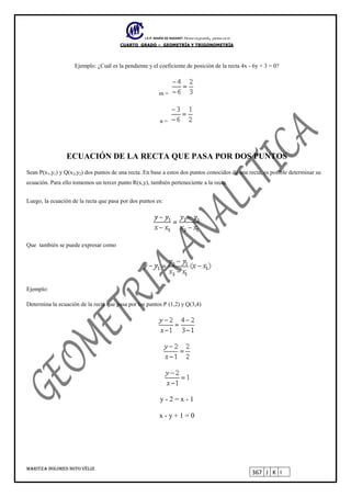I.E.P. MARÍA DE NAZARET Piensa en grande, piensa en ti.
CUARTO GRADO – GEOMETRÍA Y TRIGONOMETRÍA
MARITZA DOLORES SOTO VÉLIZ
367 J K I
Ejemplo: ¿Cuál es la pendiente y el coeficiente de posición de la recta 4x - 6y + 3 = 0?
m =
n =
ECUACIÓN DE LA RECTA QUE PASA POR DOS PUNTOS
Sean P(x1,y1) y Q(x2,y2) dos puntos de una recta. En base a estos dos puntos conocidos de una recta, es posible determinar su
ecuación. Para ello tomemos un tercer punto R(x,y), también perteneciente a la recta.
Luego, la ecuación de la recta que pasa por dos puntos es:
Que también se puede expresar como
Ejemplo:
Determina la ecuación de la recta que pasa por los puntos P (1,2) y Q(3,4)
y - 2 = x - 1
x - y + 1 = 0
 