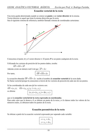 GEOM. ANALÍTICA-VECTORIAL (BÁSICO)                                      Escrito por Prof. A. Rodrigo Farinha
                                          Ecuación vectorial de la recta

Una recta queda determinada cuando se conoce un punto y un vector director de la misma.
Vector director es aquel que tiene la misma dirección que la recta.
Sea el siguiente sistema de referencia, también llamado sistema de coordenadas cartesianas:


                                                                        P

                                                  v

                                        A




                           O

Conocemos el punto A y el vector director v. El punto P es un punto cualquiera de la recta.

Utilizando los vectores de posición de los puntos dados, resulta:
        OP = OA + AP
Además existe un número real λ tal que AP = λ .v

Por tanto,                                     OP = OA + λ.v

La ecuación obtenida OP = OA + λ.v recibe el nombre de ecuación vectorial de la recta dada.
Se llama vectorial porque la conocemos a través de los vectores de posición de cada uno de sus puntos.

Si las coordenadas de cada uno de los vectores son:
OP = ( x, y ) ; OA = ( x0 , y0 ) y v = (v1 , v 2 )
se obtiene
                                ( x, y) = ( x0 , y 0 ) + λ (v1 , v2 )

que es la ecuación vectorial de la recta expresada en coordenadas.
Para cada valor que le demos a λ se obtiene un punto de la recta y si le damos todos los valores de los
números reales, se obtienen todos los puntos de la recta.


                                        Ecuación paramétrica de la recta
Se obtiene a partir de la ecuación vectorial expresando por separado cada variable:

                                                      x = x 0 + λ.v1
                                                      y = y 0 + λ.v 2



                                                                10
 