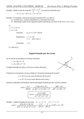 GEOM. ANALÍTICA-VECTORIAL (BÁSICO)                                      Escrito por Prof. A. Rodrigo Farinha
                                         x +1 y − 5
Ejemplo: Dada la recta de ecuación             =       , su ecuación cartesiana será:
                                           2       3
                3 x + 3 = 2 y − 10 ⇒ 3 x − 2 y + 13 = 0

Ejemplo: En el plano, cierta recta pasa por los puntos P(-3,1) y Q(1,1)
      a) Escribir la ec. vectorial, paramétrica y cartesiana de la recta.
      b) Determinar cuáles de los siguientes puntos pertenecen a la recta: (0,0) (0,1) (1,2) (-2,3)

   a)
   v1 = 1 − (−3) = 4
    v1 = 1 − 1 = 0
                 Vectorial:       ( x, y ) = (−3,1) + λ (4, 0)

                Paramétrica:      x = −3 + 4λ
                                  y = 1 para todo λ

                Cartesiana:       y =1

   b) Solo (0,1)


                                      Ángulo formado por dos rectas

                                                                                                       r
En el caso de rectas dadas en su forma cartesiana,
        r : Ax + By + C = 0
                                                                                                  u
        s : A′x + B′y + C ′ = 0                                                                    α
el ángulo formado por ellas es el de sus vectores directores.                                      v
                                                                                                           s
Utilicemos la conclusión a la que se llegó en “Ecuación cartesiana de la recta”:
                  u = (− B, A) es un vector de director de la recta r
                   v = (− B ′, A′) es un vector director de la recta s
Entonces, aplicando la fórmula de cálculo del ángulo formado por dos vectores, tenemos:

                                  | u.v |      | (− B)(− B ') + AA ' |           | BB '+ AA ' |
                       cos α =            =                             =
                                  u .v      (− B)2 + A2 (− B ')2 + A '2        B 2 + A 2 B '2 + A '2

                                                     | A. A′ + B.B′ |
                                      cos α =
                                                   A2 + B 2 . A′2 + B′2


Ejemplo: Ángulo formado por las rectas 3x - y + 5 = 0   - 2x - y + 1 = 0
                  | (3)(−2) + (−1)(−1) |     | −5 |    5
      cos α =                              =        =       = 0.707 ⇒ α = 45º
                  2       2        2     2
               (3) + (−1) . (−2) + (−1)      10. 5    10. 5


                                                            12
 