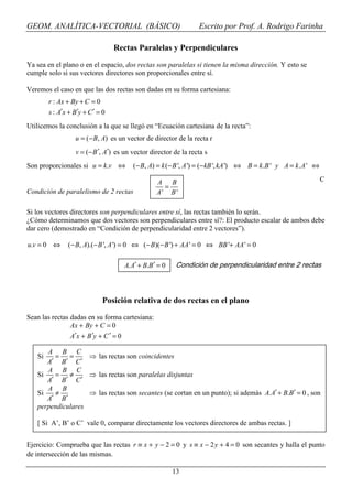 GEOM. ANALÍTICA-VECTORIAL (BÁSICO)                                Escrito por Prof. A. Rodrigo Farinha

                                  Rectas Paralelas y Perpendiculares

Ya sea en el plano o en el espacio, dos rectas son paralelas si tienen la misma dirección. Y esto se
cumple solo si sus vectores directores son proporcionales entre sí.

Veremos el caso en que las dos rectas son dadas en su forma cartesiana:
        r : Ax + By + C = 0
        s : A′x + B′y + C ′ = 0
Utilicemos la conclusión a la que se llegó en “Ecuación cartesiana de la recta”:
                  u = (− B, A) es un vector de director de la recta r
                   v = (− B ′, A′) es un vector director de la recta s
Son proporcionales si u = k .v ⇔         (− B, A) = k (− B ', A ') = (− kB ', kA ') ⇔ B = k .B ' y A = k . A ' ⇔

                                                  A B                                                              C
                                                    =
Condición de paralelismo de 2 rectas              A' B '

Si los vectores directores son perpendiculares entre sí, las rectas también lo serán.
¿Cómo determinamos que dos vectores son perpendiculares entre sí?: El producto escalar de ambos debe
dar cero (demostrado en “Condición de perpendicularidad entre 2 vectores”).

u.v = 0 ⇔      (− B, A).(− B ', A ') = 0 ⇔ (− B)(− B ') + AA ' = 0 ⇔ BB '+ AA ' = 0

                                     A. A′ + B.B′ = 0    Condición de perpendicularidad entre 2 rectas




                             Posición relativa de dos rectas en el plano
Sean las rectas dadas en su forma cartesiana:
                Ax + By + C = 0
                A′x + B ′y + C ′ = 0

      A B C
   Si   = =        ⇒ las rectas son coincidentes
      A′ B′ C ′
      A B C
   Si   = ≠        ⇒ las rectas son paralelas disjuntas
      A′ B′ C ′
      A B
   Si   ≠          ⇒ las rectas son secantes (se cortan en un punto); si además A. A′ + B.B′ = 0 , son
      A′ B′
   perpendiculares

   [ Si A’, B’ o C’ vale 0, comparar directamente los vectores directores de ambas rectas. ]


Ejercicio: Comprueba que las rectas r ≡ x + y − 2 = 0 y s ≡ x − 2 y + 4 = 0 son secantes y halla el punto
de intersección de las mismas.

                                                        13
 