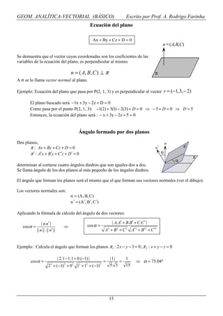 GEOM. ANALÍTICA-VECTORIAL (BÁSICO)                                                      Escrito por Prof. A. Rodrigo Farinha
                                                            Ecuación del plano

                                                             Ax + By + Cz + D = 0
                                                                                                               n = ( A, B, C)

Se demuestra que el vector cuyas coordenadas son los coeficientes de las
variables de la ecuación del plano, es perpendicular al mismo.

                                           n = ( A, B, C ) ⊥ π                                            π
A n se lo llama vector normal al plano.

Ejemplo: Ecuación del plano que pasa por P(2, 1, 3) y es perpendicular al vector v = (−1,3, − 2)

        El plano buscado será − 1x + 3y − 2z + D = 0
        Como pasa por el punto P(2, 1, 3): −1(2) + 3(1) − 2(3) + D = 0 ⇒ − 5 + D = 0 ⇒ D = 5
        Entonces, la ecuación del plano será : − x + 3y − 2z + 5 = 0


                                                 Ángulo formado por dos planos
Dos planos,                                                                                                        n
       π : Ax + By + Cz + D = 0                                                                           n′                π′
       π ′ : A′x + B′y + C ′z + D′ = 0                                                                         α
                                                                                                                                 π
                                                                                                                       α
determinan al cortarse cuatro ángulos diedros que son iguales dos a dos.
Se llama ángulo de los dos planos al más pequeño de los ángulos diedros.

El ángulo que forman los planos será el mismo que el que forman sus vectores normales (ver el dibujo).

Los vectores normales son:
                                           n = (A, B, C)
                                           n ′ = (A ′, B ′, C ′)

Aplicando la fórmula de cálculo del ángulo de dos vectores:

                 | n.n′ |                                                      | A. A′ + B.B′ + C.C ′ |
   cos α =                            ⇒                cos α =
             || n || . || n′ ||                                        A + B 2 + C 2 A′2 + B′2 + C ′2
                                                                           2




Ejemplo: Calcula el ángulo que forman los planos π 1 : 2 x − y − 3 = 0 ; π 2 : x + y − z = 0

                                  | 2.1 − 1.1 + 0.( −1) |                      |1|   1
        cos α =                                                        =           =           ⇒ α = 75.04º
                          2           2     2    2    2            2
                        2 + (−1) + 0            1 + 1 + (−1)                   5 3   15




                                                                           15
 