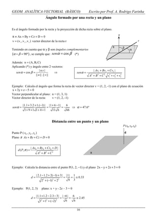 GEOM. ANALÍTICA-VECTORIAL (BÁSICO)                                             Escrito por Prof. A. Rodrigo Farinha
                                   Ángulo formado por una recta y un plano


Es el ángulo formado por la recta y la proyección de dicha recta sobre el plano.
                                                                                                          n
π ≡ Ax + By + Cz + D = 0
v = ( v 1 , v 2 , v 3 ) vector director de la recta r                                                                            r

                                                                                                    π          β
Teniendo en cuenta que α y β son ángulos complementarios                                                               α
(α + β = 90º ) , se cumple que: sen α = cos β (*)
Además: n = (A, B, C)
Aplicando (*) y ángulo entre 2 vectores:
                      | n.v |                                                       | Av1 + Bv2 + Cv3 |
  sen α = cos β =                   ⇒                                sen α =
                  || n || . || v ||                                             A2 + B 2 + C 2 v12 + v2 + v3
                                                                                                      2    2




Ejemplo: Calcula el ángulo que forma la recta de vector director v = (1, 2, -1) con el plano de ecuación
x + 3y + z − 5 = 0
Vector perpendicular al plano: n = (1, 3, 1)
Vector director de la recta:   v = (1, 2, -1)

          |1.1 + 3.2 + 1.( −1) |       |1 + 6 − 1|           6
sen α =                            =                 =            ⇒ α = 47.6º
           1+ 9 +1 1+ 4 +1                11 6               66


                                         Distancia entre un punto y un plano
                                                                                                               P (x0, y0, z0 )

Punto P ( x0 , y0 , z0 )                                                                                           d
Plano π Ax + By + Cz + D = 0


                    | Ax0 + By0 + Cz0 + D |
     d ( P, π ) =
                          A2 + B 2 + C 2                                        π



Ejemplo: Calcula la distancia entre el punto P(1, 2, −1) y el plano 2x − y + 2z + 3 = 0

                         | 2.1 − 1.2 + 2( −1) + 3 |          |1| 1
                    d=                                   =      = ≅ 0.33
                               2
                              2 + (−1) + 22    2
                                                               9 3

Ejemplo: P(1, 2, 3)           plano: x + y - 2z – 3 = 0

                         |1.1 + 1.2 − 2.3 − 3 |        | −6 |   6
                    d=                             =          =    ≅ 2.45
                            12 + 12 + (−2) 2              6      6

                                                                     16
 