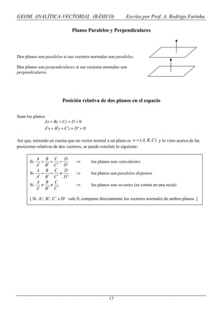 GEOM. ANALÍTICA-VECTORIAL (BÁSICO)                             Escrito por Prof. A. Rodrigo Farinha

                                 Planos Paralelos y Perpendiculares



Dos planos son paralelos si sus vectores normales son paralelos.

Dos planos son perpendiculares si sus vectores normales son
perpendiculares.




                            Posición relativa de dos planos en el espacio

Sean los planos
               Ax + By + Cz + D = 0
               A′x + B′y + C ′z + D ' = 0

Así que, teniendo en cuenta que un vector normal a un plano es n = ( A, B, C ) y lo visto acerca de las
posiciones relativas de dos vectores, se puede concluir lo siguiente:

          A      B C        D
       Si    =     =    =          ⇒        los planos son coincidentes
          A′     B′ C ′     D'
          A      B C        D
       Si    =     =    ≠          ⇒        los planos son paralelos disjuntos
          A′     B′ C ′     D'
          A      B C
       Si    ≠     ≠               ⇒        los planos son secantes (se cortan en una recta)
          A′     B′ C ′

       [ Si A’, B’, C’ o D’ vale 0, comparar directamente los vectores normales de ambos planos. ]




                                                      17
 