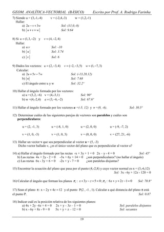 GEOM. ANALÍTICA-VECTORIAL (BÁSICO)                                    Escrito por Prof. A. Rodrigo Farinha
7) Siendo u = (3,-1,-4)        v = (-2,4,-3)          w = (1,2,-1)
   Hallar:
        a) 2u − v + 3w                     Sol: (11,0,-8)
        b) u + v + w                       Sol: 9.64

8) Si u = (1,3, −2) y     v = (4, −2, 4)
   Hallar:
        a) u.v                  Sol: -10
        b) u                    Sol: 3.74
        c) v                    Sol: 6

9) Dados los vectores: u = (2, −3, 4)        v = (−2, −3, 5)     w = (1, −7,3)
   Calcular:
       a) 2u + 5v − 7 w                           Sol: (-13,28,12)
       b) w                                       Sol: 7.68
       c) El ángulo entre u y w                   Sol: 32.2º

10) Hallar el ángulo formado por los vectores:
       a) u = (3, 2, −6) v = (4,-3,1)                       Sol: 90º
       b) w =(4,-2,4) a = (3, −6, −2)                       Sol: 67.6º

11) Hallar el ángulo formado por los vectores u =(-5, 12) y v =(8, -6).                            Sol: 30.5º

12) Determinar cuáles de las siguientes parejas de vectores son paralelos y cuáles son
   perpendiculares:

        u = (2, -1, 3)          u = (-8, 1, 0)              u = (2, 0, 0)        u = (-9, -7, 2)

        v = (1, 0, -3)          v = (1, 0, 3)               v = (0, 0, 0)        v = (27, 21, -6)

13) Hallar un vector v que sea perpendicular al vector a = (5, -3)
    Dicho vector hallado v, ¿es el único vector del plano que es perpendicular al vector a?

14) a) Hallar el ángulo formado por las rectas -x + 3y + 1 = 0 2x – y - 4 = 0               Sol: 45º
    b) Las rectas 4x + 2y - 2 = 0 -3x + 6y + 14 = 0 ¿son perpendiculares? (no hallar el ángulo)
    c) Las rectas 6x - 3y + 6 = 0 -2x + y - 7 = 0       ¿son paralelas disjuntas?

15) Encontrar la ecuación del plano que pasa por el punto (4,-2,8) y cuyo vector normal es n = (3,-6,12)
                                                                             Sol: 3x - 6y + 12z - 120 = 0

16) Calcular el ángulo que forman los planos π 1 : x + 3 y − z + 5 = 0 ; π 2 : 6 x + y + 2 z − 1 = 0     Sol: 70.8º

17) Sean el plano π : x − 2 y + 4z = 12 y el punto P(2 , -1 , 1). Calcular a qué distancia del plano π está
el punto P.                                                                                        Sol: 0.87

18) Indicar cuál es la posición relativa de los siguientes planos:
       a) 4x + 2y –6z + 4 = 0 2x + y – 3z – 1 = 0                                        Sol: paralelos disjuntos
       b) x - 6y + 8z - 9 = 0     5x + y + z – 12 = 0                                    Sol: secantes

                                                            19
 