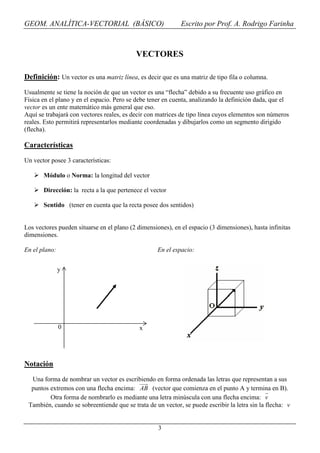 GEOM. ANALÍTICA-VECTORIAL (BÁSICO)                           Escrito por Prof. A. Rodrigo Farinha



                                           VECTORES

Definición: Un vector es una matriz línea, es decir que es una matriz de tipo fila o columna.

Usualmente se tiene la noción de que un vector es una “flecha” debido a su frecuente uso gráfico en
Física en el plano y en el espacio. Pero se debe tener en cuenta, analizando la definición dada, que el
vector es un ente matemático más general que eso.
Aquí se trabajará con vectores reales, es decir con matrices de tipo línea cuyos elementos son números
reales. Esto permitirá representarlos mediante coordenadas y dibujarlos como un segmento dirigido
(flecha).

Características

Un vector posee 3 características:

       Módulo o Norma: la longitud del vector

       Dirección: la recta a la que pertenece el vector

       Sentido (tener en cuenta que la recta posee dos sentidos)


Los vectores pueden situarse en el plano (2 dimensiones), en el espacio (3 dimensiones), hasta infinitas
dimensiones.

En el plano:                                        En el espacio:


               y




               0                             x




Notación
  Una forma de nombrar un vector es escribiendo en forma ordenada las letras que representan a sus
  puntos extremos con una flecha encima: AB (vector que comienza en el punto A y termina en B).
         Otra forma de nombrarlo es mediante una letra minúscula con una flecha encima: v
 También, cuando se sobreentiende que se trata de un vector, se puede escribir la letra sin la flecha: v


                                                    3
 