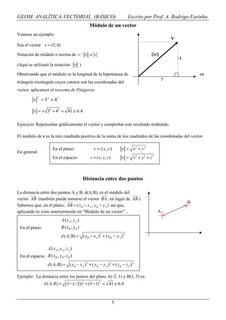 GEOM. ANALÍTICA-VECTORIAL (BÁSICO)                                           Escrito por Prof. A. Rodrigo Farinha
                                                  Módulo de un vector
Veamos un ejemplo:
                                                                                                       v
Sea el vector v = (5, 4)

Notación de módulo o norma de v : v o v                                                   ||v||
                                                                                                           4
(Aquí se utilizará la notación v )

Observando que el módulo es la longitud de la hipotenusa de                                                        un
                                                                                                   5
triángulo rectángulo cuyos catetos son las coordenadas del
vector, aplicamos el teorema de Pitágoras:
             2
         v       = 52 + 42

         v = + 52 + 42 = 41 ≅ 6.4

Ejercicio: Representar gráficamente el vector y comprobar este resultado midiendo.

El módulo de v es la raíz cuadrada positiva de la suma de los cuadrados de las coordenadas del vector.

                       En el plano:                  v = ( x, y )         v = x2 + y2
En general:
                       En el espacio:              v = ( x, y , z )       v = x2 + y 2 + z 2



                                                Distancia entre dos puntos

La distancia entre dos puntos A y B, d(A,B), es el módulo del
vector AB (también puede tomarse el vector BA , en lugar de AB ).
                                                                                                               B
Sabemos que, en el plano, AB = ( xB − x A , yB − y A ) así que,
aplicando lo visto anteriormente en “Módulo de un vector”...                                   A
                               A ( xA , y A )
 En el plano:                  B ( xB , y B )
                              d ( A, B) = ( xB − xA ) 2 + ( yB − y A ) 2

                    A ( xA , y A , z A )
 En el espacio: B ( xB , yB , zB )
                    d ( A, B) = ( xB − xA ) 2 + ( yB − y A ) 2 + ( zB − z A ) 2

Ejemplo: La distancia entre los puntos del plano A(-2, 1) y B(3, 5) es:
                  d ( A, B) = (3 − (−2))2 + (5 − 1) 2 = 41 ≅ 6.4



                                                                      5
 