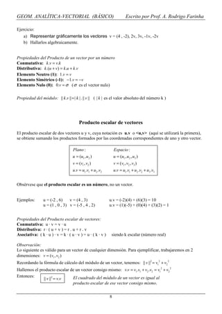 GEOM. ANALÍTICA-VECTORIAL (BÁSICO)                                       Escrito por Prof. A. Rodrigo Farinha

Ejercicio:
    a) Representar gráficamente los vectores v = (4 , -2), 2v, 3v, -1v, -2v
    b) Hallarlos algebraicamente.


Propiedades del Producto de un vector por un número
Conmutativa: k .v = v.k
Distributiva: k .(u + v) = k .u + k .v
Elemento Neutro (1): 1.v = v
Elemento Simétrico (-1): −1.v = −v
Elemento Nulo (0): 0.v = σ ( σ es el vector nulo)

Propiedad del módulo: || k .v || = | k | . || v || ( | k | es el valor absoluto del número k )




                                       Producto escalar de vectores
El producto escalar de dos vectores u y v, cuya notación es u.v o <u,v> (aquí se utilizará la primera),
se obtiene sumando los productos formados por las coordenadas correspondientes de uno y otro vector.

                                   Plano :                      Espacio :
                                   u = (u1 , u2 )               u = (u1 , u2 , u3 )
                                   v = (v1 , v2 )               v = (v1 , v2 , v3 )
                                   u.v = u1.v1 + u2 .v2         u.v = u1.v1 + u2 .v2 + u3 .v3


Obsérvese que el producto escalar es un número, no un vector.


Ejemplos:       u = (-2 , 6)    v = (4 , 3)                 u.v = (-2)(4) + (6)(3) = 10
                u = (1 , 0 , 3) v = (-5 , 4 , 2)            u.v = (1)(-5) + (0)(4) + (3)(2) = 1


Propiedades del Producto escalar de vectores:
Conmutativa: u · v = v · u
Distributiva: r · ( u + v ) = r . u + r . v
Asociativa: ( k · u ) · v = k · ( u · v ) = u · ( k · v )    siendo k escalar (número real)

Observación:
Lo siguiente es válido para un vector de cualquier dimensión. Para ejemplificar, trabajaremos en 2
dimensiones: v = (v1 , v2 )
Recordando la fórmula de cálculo del módulo de un vector, tenemos: || v ||2 = v12 + v2 2
Hallemos el producto escalar de un vector consigo mismo: v.v = v1.v1 + v2 .v2 = v12 + v2 2
Entonces:                     El cuadrado del módulo de un vector es igual al
              || v ||2 = v.v
                              producto escalar de ese vector consigo mismo.


                                                            8
 