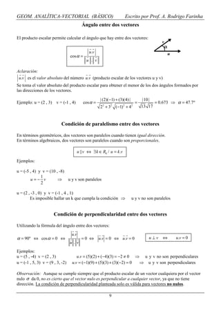 GEOM. ANALÍTICA-VECTORIAL (BÁSICO)                                     Escrito por Prof. A. Rodrigo Farinha
                                          Ángulo entre dos vectores

El producto escalar permite calcular el ángulo que hay entre dos vectores:
                                                                                              v
                                                                                                  α
                                               u.v                                                    u
                                  cos α =
                                             u . v

Aclaración:
 u.v es el valor absoluto del número u.v (producto escalar de los vectores u y v)
Se toma el valor absoluto del producto escalar para obtener el menor de los dos ángulos formados por
las direcciones de los vectores.

                                                      | (2)(−1) + (3)(4) |        |10 |
Ejemplo: u = (2 , 3)    v = (-1 , 4)        cos α =                           =         = 0.673 ⇒ α = 47.7º
                                                      22 + 32 (−1) 2 + 42         13 17



                           Condición de paralelismo entre dos vectores

En términos geométricos, dos vectores son paralelos cuando tienen igual dirección.
En términos algebraicos, dos vectores son paralelos cuando son proporcionales.

                                        u || v ⇔ ∃ k ∈ R0 / u = k .v

Ejemplos:

u = (-5 , 4) y v = (10 , -8)
              1
        u=− v           ⇒ u y v son paralelos
              2

u = (2 , -3 , 0) y v = (-1 , 4 , 1)
        Es imposible hallar un k que cumpla la condición ⇒                   u y v no son paralelos


                       Condición de perpendicularidad entre dos vectores

Utilizando la fórmula del ángulo entre dos vectores:
                                  u.v
α = 90º ⇔ cos α = 0 ⇔                     =0 ⇔        u.v = 0 ⇔ u.v = 0               u⊥v     ⇔           u.v = 0
                                  u .v
Ejemplos:
u = (5 , -4) v = (2 , 3)              u.v = (5)(2) + (−4)(3) = −2 ≠ 0 ⇒ u y v no son perpendiculares
u = (-1 , 5, 3) v = (9 , 3, -2)    u.v = (−1)(9) + (5)(3) + (3)(−2) = 0 ⇒ u y v son perpendiculares

Observación: Aunque se cumple siempre que el producto escalar de un vector cualquiera por el vector
nulo σ da 0, no es cierto que el vector nulo es perpendicular a cualquier vector, ya que no tiene
dirección. La condición de perpendicularidad planteada solo es válida para vectores no nulos.

                                                            9
 