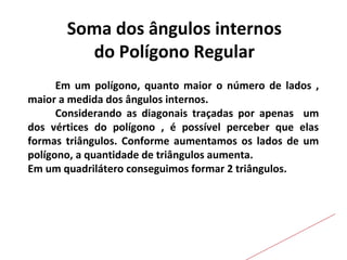 Soma dos ângulos internos
do Polígono Regular
Em um polígono, quanto maior o número de lados ,
maior a medida dos ângulos internos.
Considerando as diagonais traçadas por apenas um
dos vértices do polígono , é possível perceber que elas
formas triângulos. Conforme aumentamos os lados de um
polígono, a quantidade de triângulos aumenta.
Em um quadrilátero conseguimos formar 2 triângulos.
 