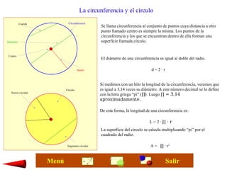 La circunferencia y el círculo
Se llama circunferencia al conjunto de puntos cuya distancia a otro
punto llamado centro es siempre la misma. Los puntos de la
circunferencia y los que se encuentran dentro de ella forman una
superficie llamada círculo.
Circunferencia
Radio
Diámetro
Centro
Círculo
Segmento circular
Sector circular
El diámetro de una circunferencia es igual al doble del radio.
d = 2 · r
Cuerda
Si medimos con un hilo la longitud de la circunferencia, veremos que
es igual a 3,14 veces su diámetro. A este número decimal se lo define
con la letra griega “pi” (∏). Luego ∏ = 3,14
aproximadamente.
De esta forma, la longitud de una circunferencia es:
L = 2 · ∏ · r
La superficie del círculo se calcula multiplicando “pi” por el
cuadrado del radio.
A = ∏ · r2
SalirMenú
 