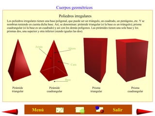 Cuerpos geométricos
Poliedros irregulares
Los poliedros irregulares tienen una base poligonal, que puede ser un triángulo, un cuadrado, un pentágono, etc. Y se
nombran teniendo en cuenta dicha base. Así, se denominan: pirámide triangular (si la base es un triángulo); prisma
cuadrangular (si la base es un cuadrado) y así con los demás polígonos. Las pirámides tienen una sola base y los
prismas dos, una superior y otra inferior (siendo iguales las dos).
Pirámide
triangular
Pirámide
cuadrangular
Prisma
cuadrangular
Prisma
triangular
Arista
Base
Cara
Altura
SalirMenú
 
