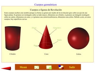 Cuerpos geométricos
Cuerpos o figuras de Revolución
Cilindro Cono Esfera
Estos cuerpos reciben este nombre porque su forma se genera por medio de la revolución (giro sobre un eje) de una
figura plana. Si giramos un rectángulo sobre su lado mayor, obtenemos un cilindro; si giramos un triángulo rectángulo
sobre un cateto, obtenemos un cono; y si giramos una semicircunferencia, obtenemos una esfera. Debido a esto, en estos
cuerpos, hay superficies curvas.
Generatriz
Base
Altura
Radio
SalirMenú
 