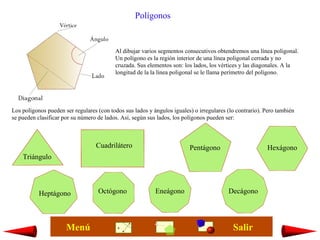 Al dibujar varios segmentos consecutivos obtendremos una línea poligonal.
Un polígono es la región interior de una línea poligonal cerrada y no
cruzada. Sus elementos son: los lados, los vértices y las diagonales. A la
longitud de la la línea poligonal se le llama perímetro del polígono.
Polígonos
Los polígonos pueden ser regulares (con todos sus lados y ángulos iguales) o irregulares (lo contrario). Pero también
se pueden clasificar por su número de lados. Así, según sus lados, los polígonos pueden ser:
Triángulo
Cuadrilátero Pentágono Hexágono
Heptágono Octógono Eneágono Decágono
SalirMenú
 
