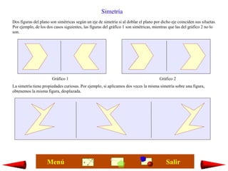 Simetría
Dos figuras del plano son simétricas según un eje de simetría si al doblar el plano por dicho eje coinciden sus siluetas.
Por ejemplo, de los dos casos siguientes, las figuras del gráfico 1 son simétricas, mientras que las del gráfico 2 no lo
son.




                       Gráfico 1                                                       Gráfico 2
La simetría tiene propiedades curiosas. Por ejemplo, si aplicamos dos veces la misma simetría sobre una figura,
obtenemos la misma figura, desplazada.




                    Menú                                                                   Salir
 