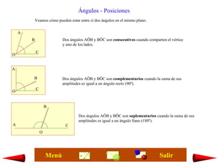 Ángulos - Posiciones
            Veamos cómo pueden estar entre sí dos ángulos en el mismo plano.

    A
        B                  Dos ángulos AÔB y BÔC son consecutivos cuando comparten el vértice
                           y uno de los lados.
            C
O


A

        B                  Dos ángulos AÔB y BÔC son complementarios cuando la suma de sus
                           amplitudes es igual a un ángulo recto (90º).
            C
O


                    B

                                     Dos ángulos AÔB y BÔC son suplementarios cuando la suma de sus
                                     amplitudes es igual a un ángulo llano (180º).
A                            C
                O




                    Menú                                                        Salir
 