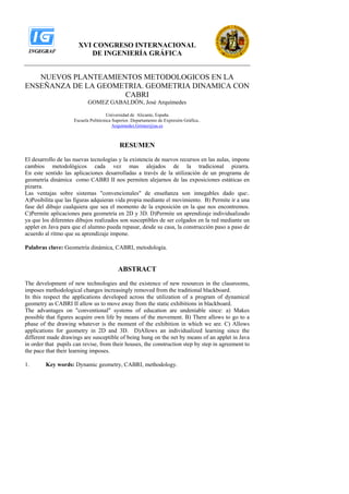 XVI CONGRESO INTERNACIONAL
                           DE INGENIERÍA GRÁFICA


   NUEVOS PLANTEAMIENTOS METODOLOGICOS EN LA
ENSEÑANZA DE LA GEOMETRIA. GEOMETRIA DINAMICA CON
                     CABRI
                            GOMEZ GABALDÓN, José Arquímedes

                                      Universidad de Alicante, España
                     Escuela Politécnica Superior. Departamento de Expresión Gráfica..
                                         Arquimedes.Gómez@ua.es



                                            RESUMEN
El desarrollo de las nuevas tecnologías y la existencia de nuevos recursos en las aulas, impone
cambios metodológicos cada vez mas alejados de la tradicional pizarra.
En este sentido las aplicaciones desarrolladas a través de la utilización de un programa de
geometría dinámica como CABRI II nos permiten alejarnos de las exposiciones estáticas en
pizarra.
Las ventajas sobre sistemas quot;convencionalesquot; de enseñanza son innegables dado que:.
A)Posibilita que las figuras adquieran vida propia mediante el movimiento. B) Permite ir a una
fase del dibujo cualquiera que sea el momento de la exposición en la que nos encontremos.
C)Permite aplicaciones para geometría en 2D y 3D. D)Permite un aprendizaje individualizado
ya que los diferentes dibujos realizados son susceptibles de ser colgados en la red mediante un
applet en Java para que el alumno pueda repasar, desde su casa, la construcción paso a paso de
acuerdo al ritmo que su aprendizaje impone.

Palabras clave: Geometría dinámica, CABRI, metodología.


                                           ABSTRACT
The development of new technologies and the existence of new resources in the classrooms,
imposes methodological changes increasingly removed from the traditional blackboard.
In this respect the applications developed across the utilization of a program of dynamical
geometry as CABRI II allow us to move away from the static exhibitions in blackboard.
The advantages on quot;conventionalquot; systems of education are undeniable since: a) Makes
possible that figures acquire own life by means of the movement. B) There allows to go to a
phase of the drawing whatever is the moment of the exhibition in which we are. C) Allows
applications for geometry in 2D and 3D. D)Allows an individualized learning since the
different made drawings are susceptible of being hung on the net by means of an applet in Java
in order that pupils can revise, from their houses, the construction step by step in agreement to
the pace that their learning imposes.

1.      Key words: Dynamic geometry, CABRI, methodology.