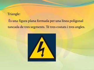 Triangle:

És una figura plana formada per una línea poligonal
tancada de tres segments. Té tres costats i tres angles.
 