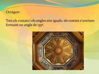 Octàgon:

Tots els costats i els angles són iguals, els costats s'uneixen
formant un angle de 135º.
 