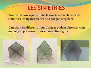 LES SIMETRIES
Una de les coses que estudia la simetria són els eixos de
simetria a les figures planes dels polígons regulars.

Cambiant els diferents tipus d’angles podem observar com
un polígon pot convertir-se en una altra figura.
 