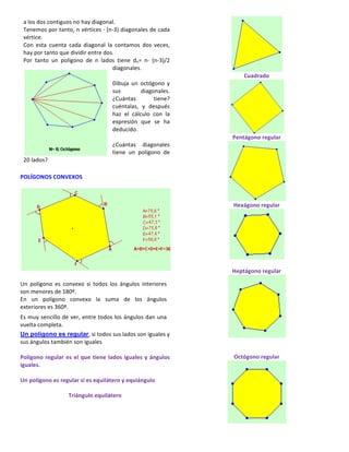 a	
  los	
  dos	
  contiguos	
  no	
  hay	
  diagonal.	
  
Tenemos	
  por	
  tanto,	
  n	
  vértices	
  ·∙	
  (n-­‐3)	
  diagonales	
  de	
  cada	
  
vértice.	
  	
  
Con	
   esta	
   cuenta	
   cada	
   diagonal	
   la	
   contamos	
   dos	
   veces,	
  
hay	
  por	
  tanto	
  que	
  dividir	
  entre	
  dos.	
  
Por	
   tanto	
   un	
   polígono	
   de	
   n	
   lados	
   tiene	
   dn=	
   n·∙	
   (n-­‐3)/2	
  
diagonales.	
  
	
  
Dibuja	
   un	
   octógono	
   y	
  
sus	
   diagonales.	
  
¿Cuántas	
   tiene?	
  
cuéntalas,	
   y	
   después	
  
haz	
   el	
   cálculo	
   con	
   la	
  
expresión	
   que	
   se	
   ha	
  
deducido.	
  
	
  	
  	
  
¿Cuántas	
   diagonales	
  
tiene	
   un	
   polígono	
   de	
  
20	
  lados?	
  	
  
	
  	
  
POLÍGONOS	
  CONVEXOS	
  
	
  
	
  
	
  	
  	
  
Un	
   polígono	
   es	
   convexo	
   si	
   todos	
   los	
   ángulos	
   interiores	
  
son	
  menores	
  de	
  180º.	
  	
  
En	
   un	
   polígono	
   convexo	
   la	
   suma	
   de	
   los	
   ángulos	
  
exteriores	
  es	
  360º.	
  	
  
Es	
  muy	
  sencillo	
  de	
  ver,	
  entre	
  todos	
  los	
  ángulos	
  dan	
  una	
  
vuelta	
  completa.	
  
	
  
Un polígono es regular,	
  si	
  todos	
  sus	
  lados	
  son	
  iguales	
  y	
  
sus	
  ángulos	
  también	
  son	
  iguales	
  
	
  
Polígono	
  regular	
  es	
  el	
  que	
  tiene	
  lados	
  iguales	
  y	
  ángulos	
  
iguales.	
  	
  
	
  
Un	
  polígono	
  es	
  regular	
  si	
  es	
  equilátero	
  y	
  equiángulo	
  	
  
	
  
Triángulo	
  equilátero	
  
	
  
Cuadrado	
  
	
  
Pentágono	
  regular	
  
	
  
Hexágono	
  regular	
  
	
  
	
  
Heptágono	
  regular	
  
	
  
	
  
	
  
Octógono	
  regular	
  
	
  
 